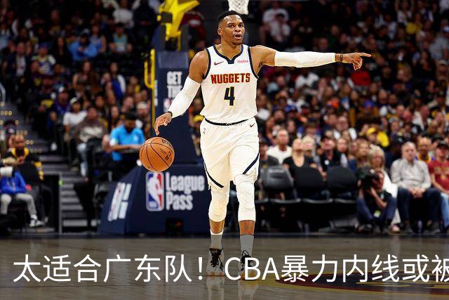 太适合广东队！CBA暴力内线或被哄抢，这可是“加强版萨林杰”？
