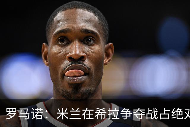 罗马诺：米兰在希拉争夺战占绝对上风，拉齐奥为球员标价3000万欧
