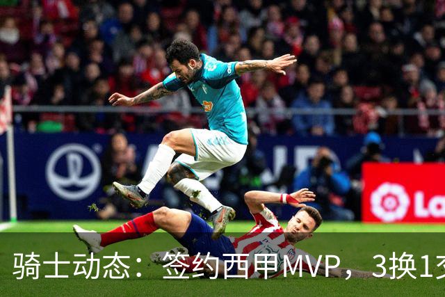 骑士动态：签约西甲MVP，3换1交易方案出炉，优质3D前锋即将加盟