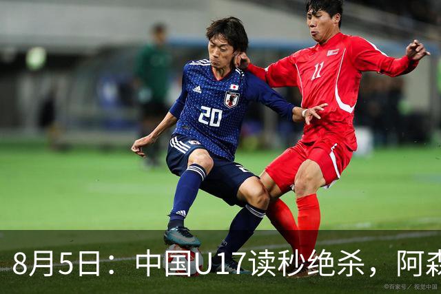 8月5日：中国U17读秒绝杀，阿森纳饮恨，国足3比2拿下硬仗